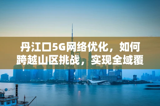 丹江口5G网络优化，如何跨越山区挑战，实现全域覆盖？