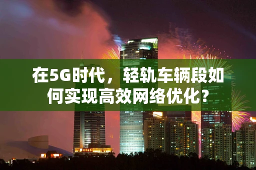 在5G时代，轻轨车辆段如何实现高效网络优化？