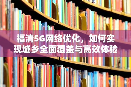 福清5G网络优化，如何实现城乡全面覆盖与高效体验？