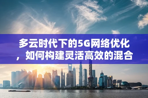 多云时代下的5G网络优化，如何构建灵活高效的混合云架构？