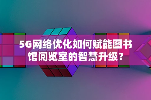 5G网络优化如何赋能图书馆阅览室的智慧升级？