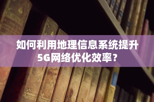 如何利用地理信息系统提升5G网络优化效率？