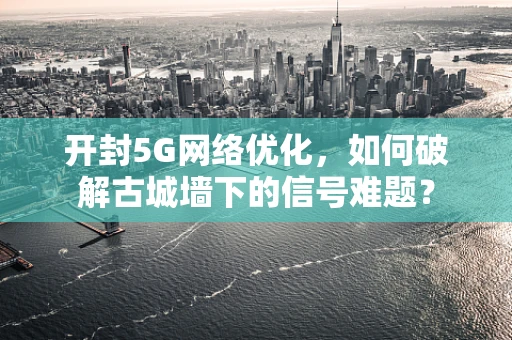 开封5G网络优化，如何破解古城墙下的信号难题？