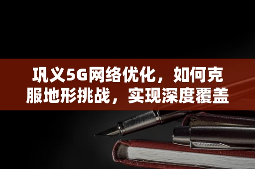 巩义5G网络优化，如何克服地形挑战，实现深度覆盖？