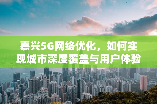 嘉兴5G网络优化，如何实现城市深度覆盖与用户体验的双重提升？