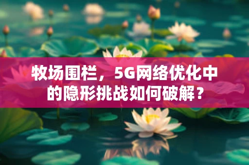 牧场围栏，5G网络优化中的隐形挑战如何破解？