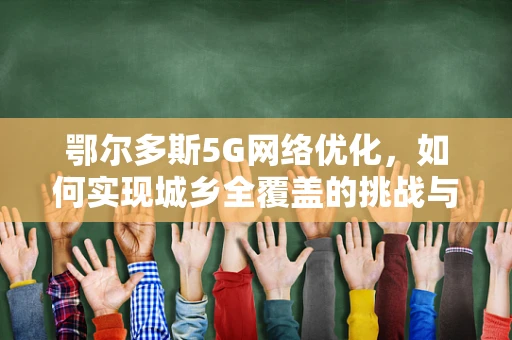 鄂尔多斯5G网络优化，如何实现城乡全覆盖的挑战与策略？