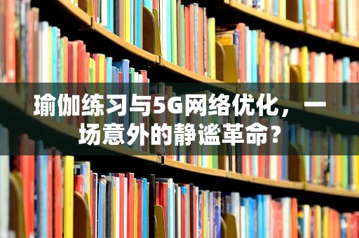 瑜伽练习与5G网络优化，一场意外的静谧革命？