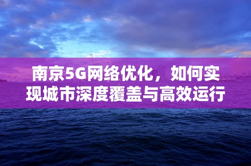 南京5G网络优化，如何实现城市深度覆盖与高效运行？