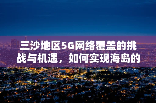 三沙地区5G网络覆盖的挑战与机遇，如何实现海岛的全面互联？