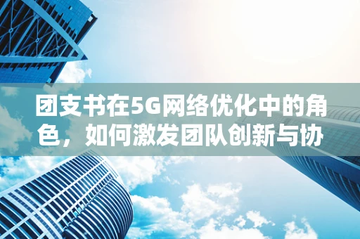 团支书在5G网络优化中的角色，如何激发团队创新与协作的超时空力量？