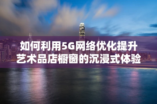 如何利用5G网络优化提升艺术品店橱窗的沉浸式体验？