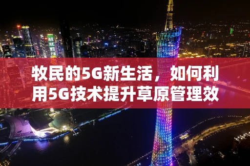 牧民的5G新生活，如何利用5G技术提升草原管理效率？