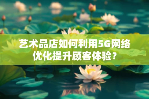 艺术品店如何利用5G网络优化提升顾客体验？