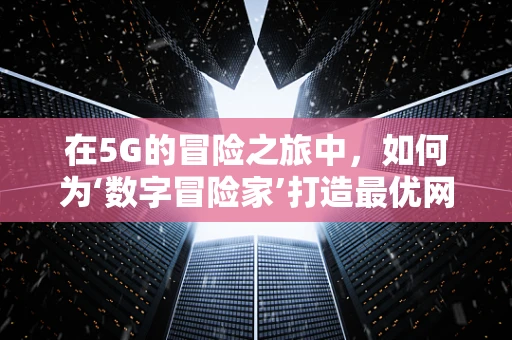 在5G的冒险之旅中，如何为‘数字冒险家’打造最优网络体验？