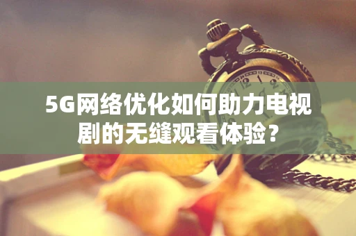 5G网络优化如何助力电视剧的无缝观看体验？