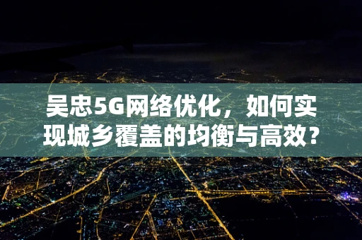 吴忠5G网络优化，如何实现城乡覆盖的均衡与高效？