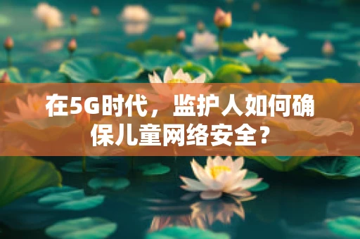 在5G时代，监护人如何确保儿童网络安全？