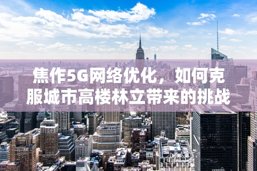 焦作5G网络优化，如何克服城市高楼林立带来的挑战？