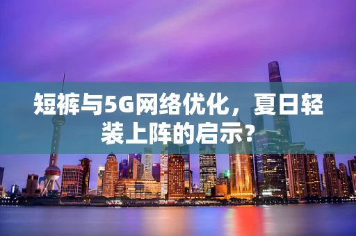 短裤与5G网络优化，夏日轻装上阵的启示？