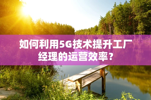 如何利用5G技术提升工厂经理的运营效率？