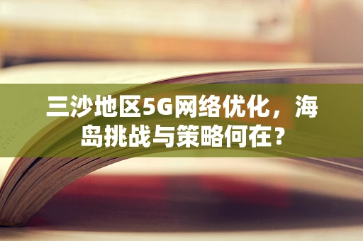 三沙地区5G网络优化，海岛挑战与策略何在？