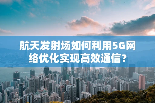 航天发射场如何利用5G网络优化实现高效通信？