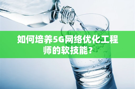 如何培养5G网络优化工程师的软技能？