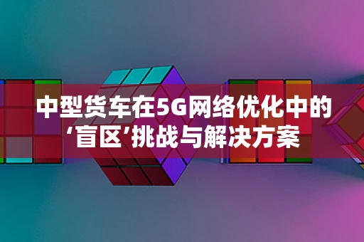 中型货车在5G网络优化中的‘盲区’挑战与解决方案