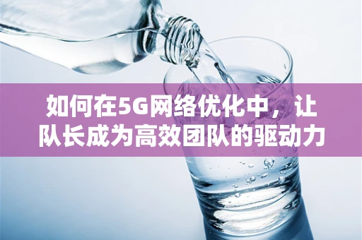 如何在5G网络优化中，让队长成为高效团队的驱动力？