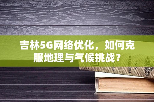 吉林5G网络优化，如何克服地理与气候挑战？