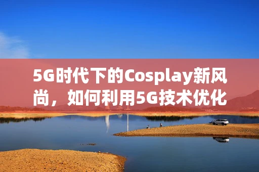 5G时代下的Cosplay新风尚，如何利用5G技术优化Cosplay服饰的互动体验？