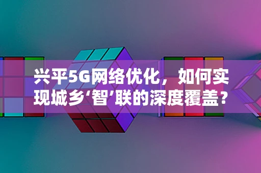 兴平5G网络优化，如何实现城乡‘智’联的深度覆盖？