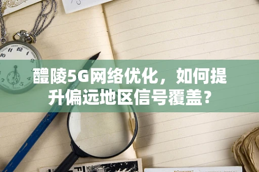 醴陵5G网络优化，如何提升偏远地区信号覆盖？