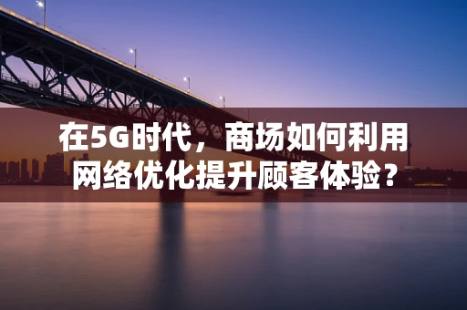 在5G时代，商场如何利用网络优化提升顾客体验？