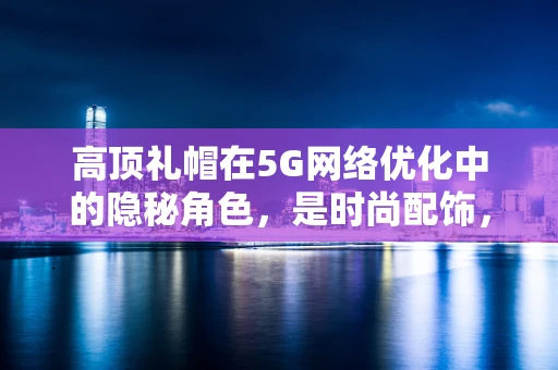 高顶礼帽在5G网络优化中的隐秘角色，是时尚配饰，还是信号增强器？