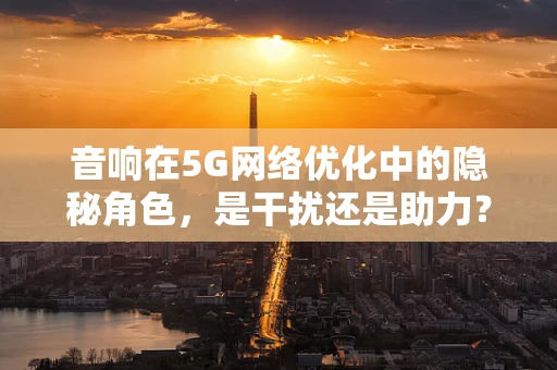 音响在5G网络优化中的隐秘角色，是干扰还是助力？