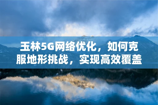 玉林5G网络优化，如何克服地形挑战，实现高效覆盖？