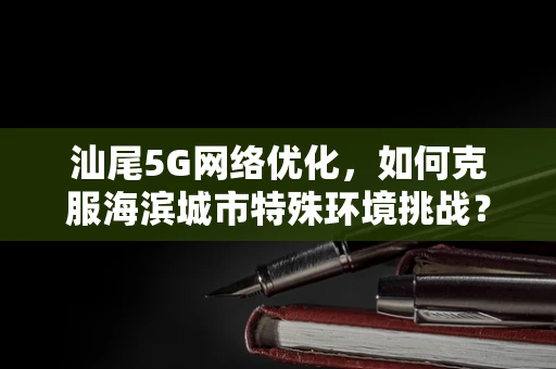 汕尾5G网络优化，如何克服海滨城市特殊环境挑战？