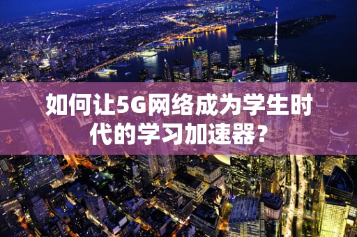 如何让5G网络成为学生时代的学习加速器？