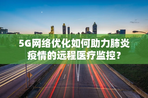 5G网络优化如何助力肺炎疫情的远程医疗监控？