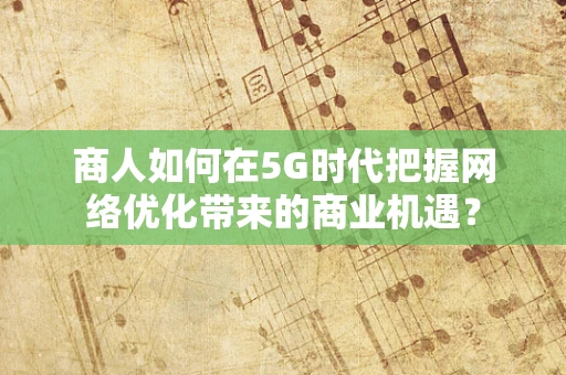 商人如何在5G时代把握网络优化带来的商业机遇？