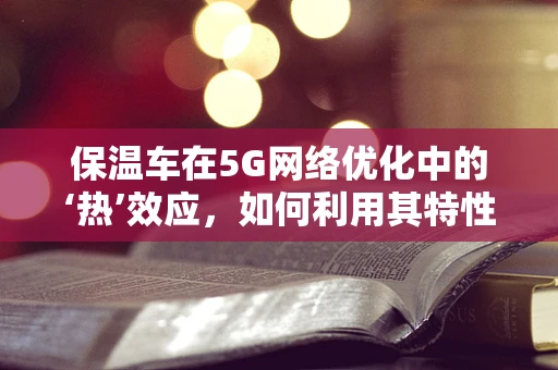 保温车在5G网络优化中的‘热’效应，如何利用其特性提升信号稳定性？