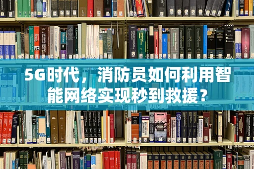 5G时代，消防员如何利用智能网络实现秒到救援？