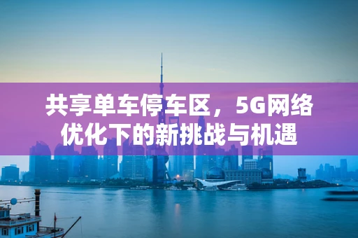 共享单车停车区，5G网络优化下的新挑战与机遇