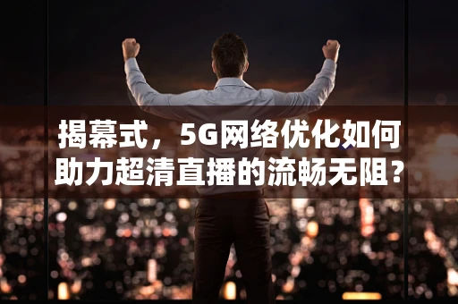 揭幕式，5G网络优化如何助力超清直播的流畅无阻？