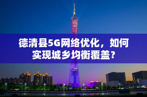 德清县5G网络优化，如何实现城乡均衡覆盖？