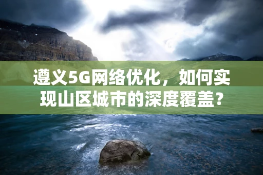 遵义5G网络优化，如何实现山区城市的深度覆盖？