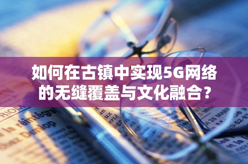 如何在古镇中实现5G网络的无缝覆盖与文化融合？