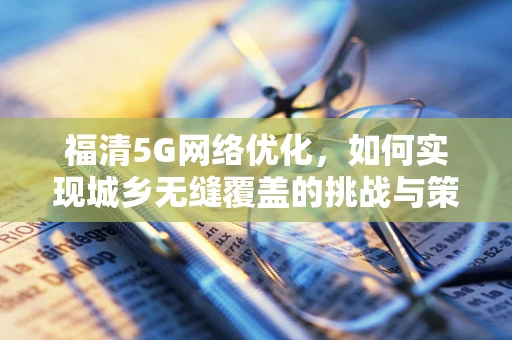 福清5G网络优化，如何实现城乡无缝覆盖的挑战与策略？